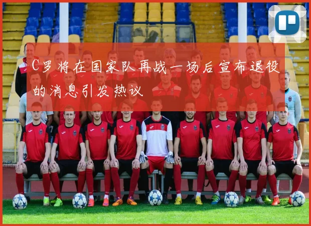 C罗将在国家队再战一场后宣布退役的消息引发热议