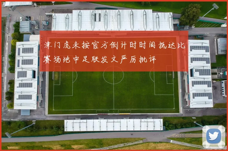 津门虎未按官方倒计时时间抵达比赛场地中足联发文严厉批评